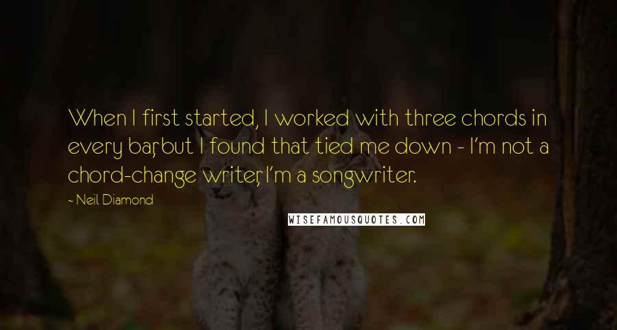 Neil Diamond Quotes: When I first started, I worked with three chords in every bar, but I found that tied me down - I'm not a chord-change writer, I'm a songwriter.