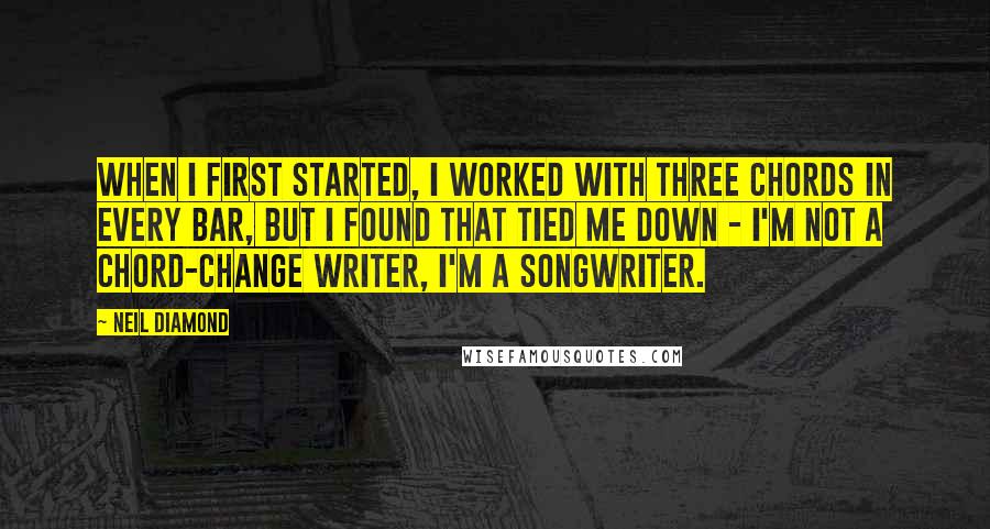 Neil Diamond Quotes: When I first started, I worked with three chords in every bar, but I found that tied me down - I'm not a chord-change writer, I'm a songwriter.