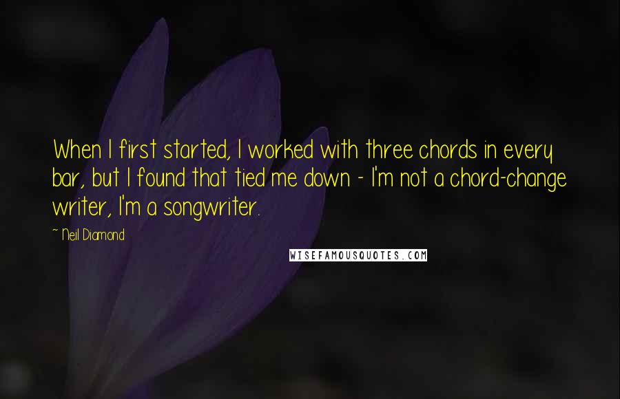 Neil Diamond Quotes: When I first started, I worked with three chords in every bar, but I found that tied me down - I'm not a chord-change writer, I'm a songwriter.