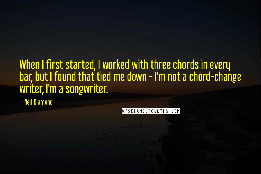 Neil Diamond Quotes: When I first started, I worked with three chords in every bar, but I found that tied me down - I'm not a chord-change writer, I'm a songwriter.