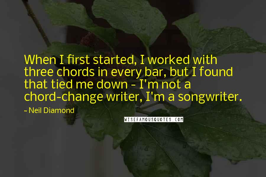 Neil Diamond Quotes: When I first started, I worked with three chords in every bar, but I found that tied me down - I'm not a chord-change writer, I'm a songwriter.