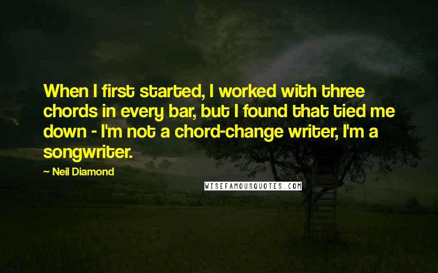 Neil Diamond Quotes: When I first started, I worked with three chords in every bar, but I found that tied me down - I'm not a chord-change writer, I'm a songwriter.