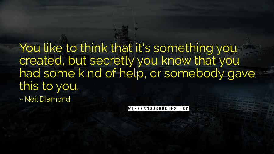 Neil Diamond Quotes: You like to think that it's something you created, but secretly you know that you had some kind of help, or somebody gave this to you.