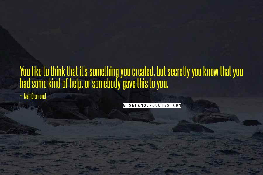 Neil Diamond Quotes: You like to think that it's something you created, but secretly you know that you had some kind of help, or somebody gave this to you.