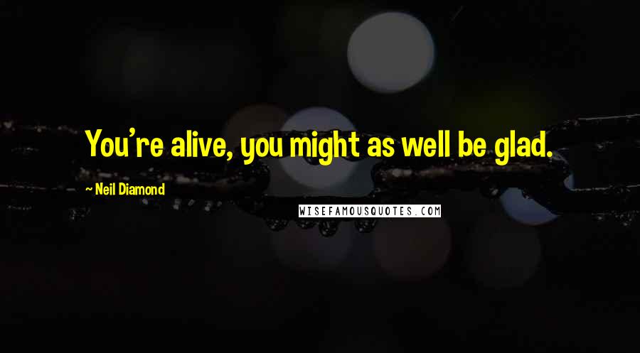 Neil Diamond Quotes: You're alive, you might as well be glad.