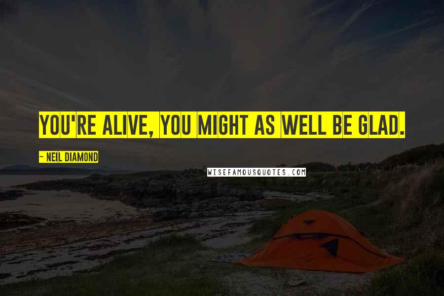 Neil Diamond Quotes: You're alive, you might as well be glad.