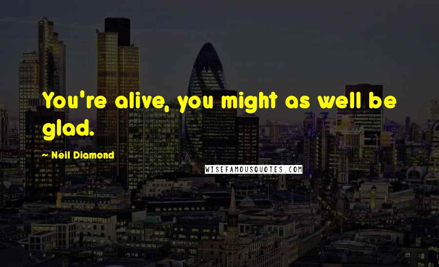 Neil Diamond Quotes: You're alive, you might as well be glad.