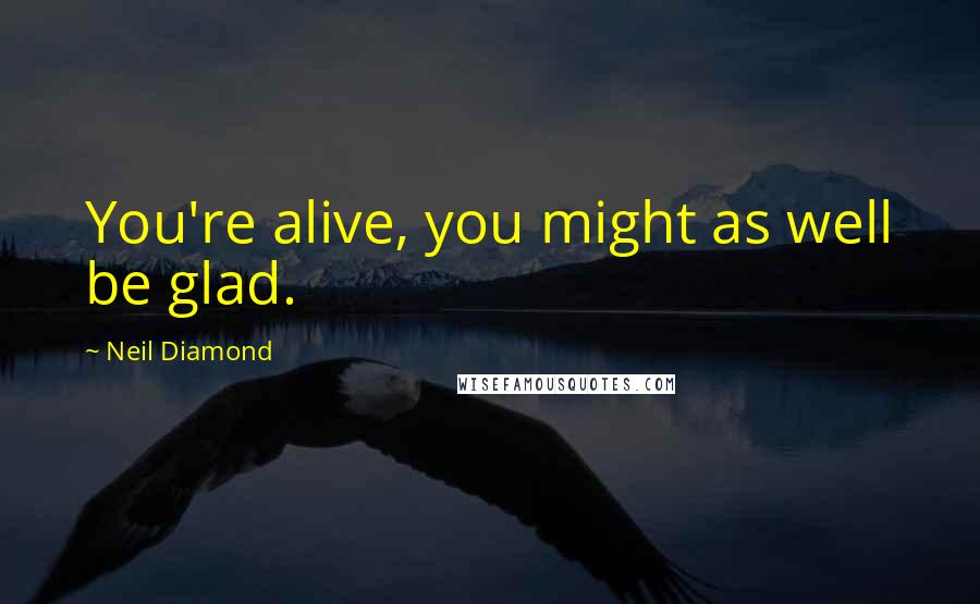 Neil Diamond Quotes: You're alive, you might as well be glad.