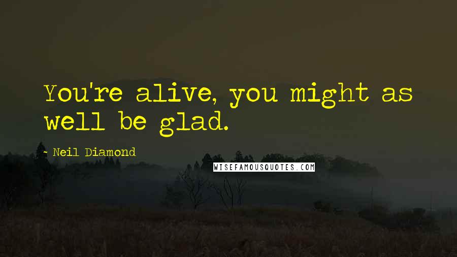 Neil Diamond Quotes: You're alive, you might as well be glad.