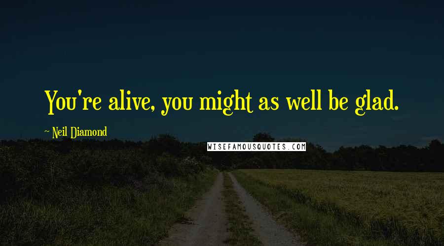 Neil Diamond Quotes: You're alive, you might as well be glad.