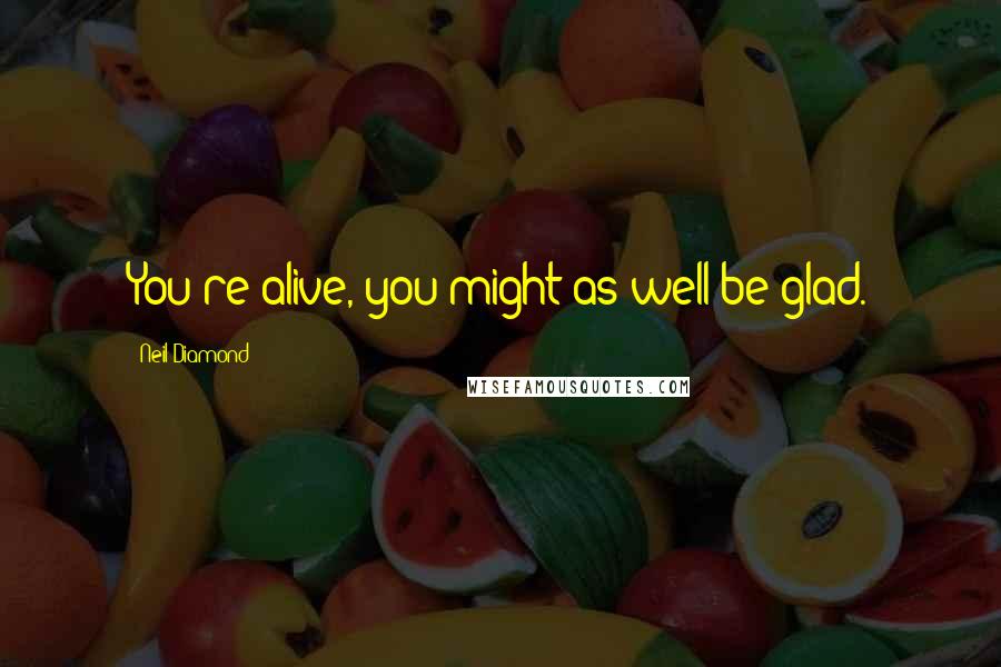 Neil Diamond Quotes: You're alive, you might as well be glad.