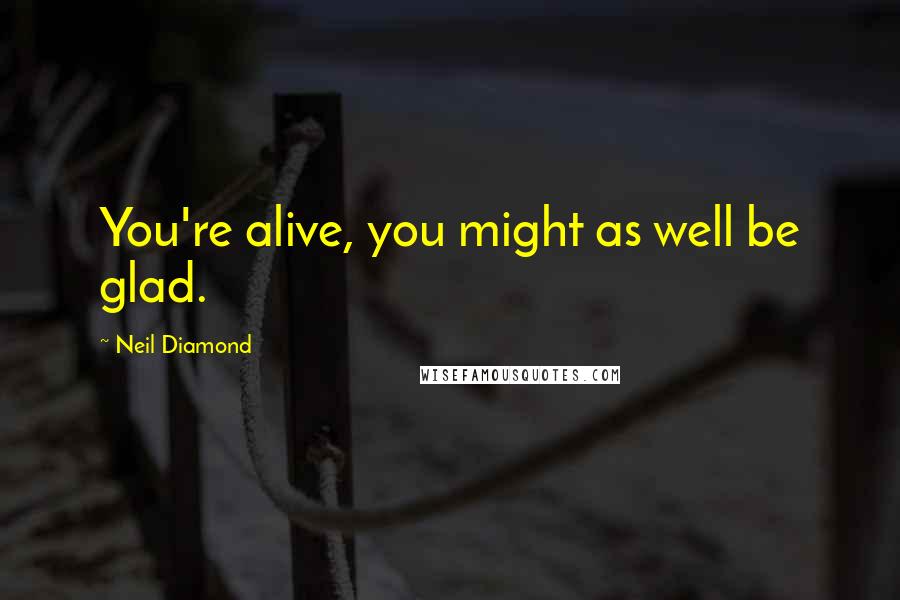 Neil Diamond Quotes: You're alive, you might as well be glad.