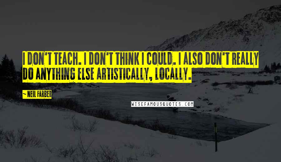 Neil Farber Quotes: I don't teach. I don't think I could. I also don't really do anything else artistically, locally.