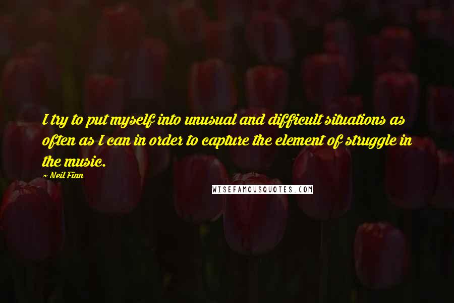 Neil Finn Quotes: I try to put myself into unusual and difficult situations as often as I can in order to capture the element of struggle in the music.