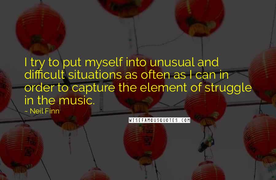 Neil Finn Quotes: I try to put myself into unusual and difficult situations as often as I can in order to capture the element of struggle in the music.