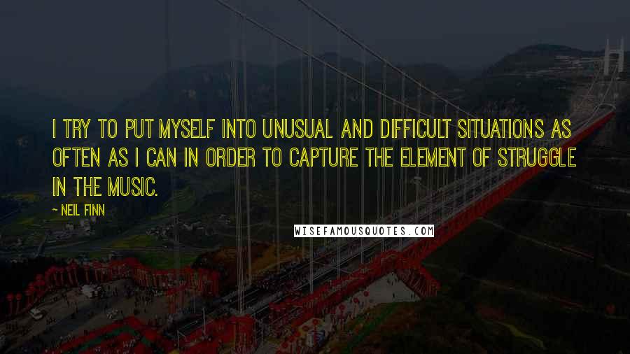 Neil Finn Quotes: I try to put myself into unusual and difficult situations as often as I can in order to capture the element of struggle in the music.