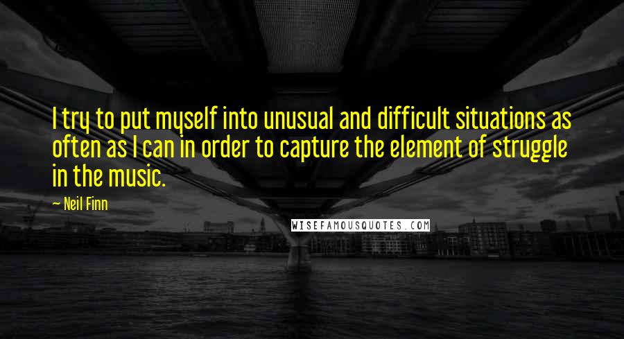 Neil Finn Quotes: I try to put myself into unusual and difficult situations as often as I can in order to capture the element of struggle in the music.