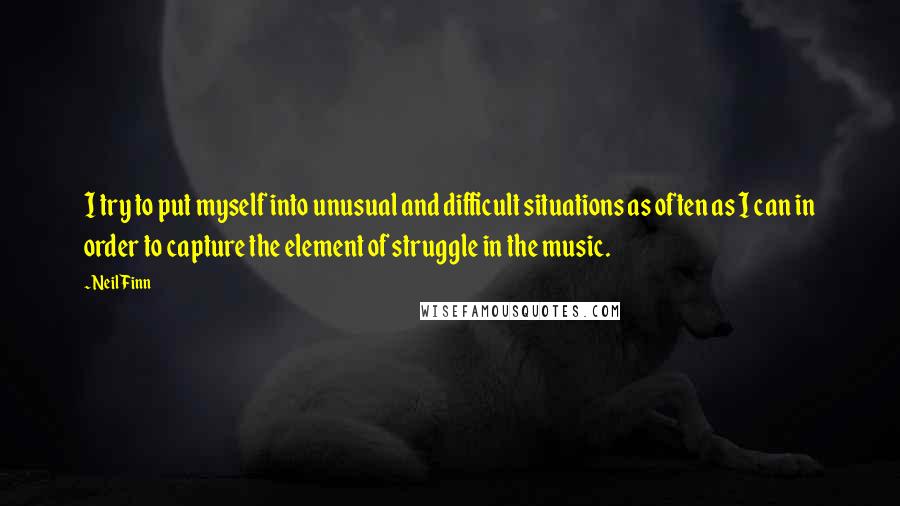 Neil Finn Quotes: I try to put myself into unusual and difficult situations as often as I can in order to capture the element of struggle in the music.