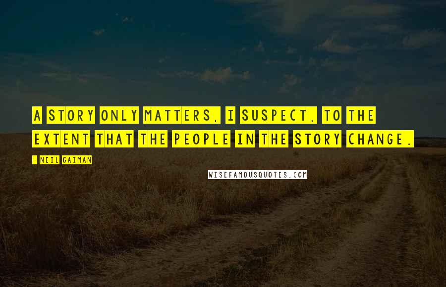 Neil Gaiman Quotes: A story only matters, I suspect, to the extent that the people in the story change.