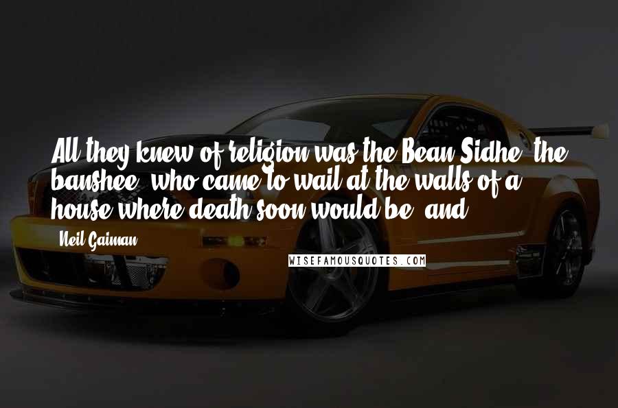Neil Gaiman Quotes: All they knew of religion was the Bean Sidhe, the banshee, who came to wail at the walls of a house where death soon would be, and