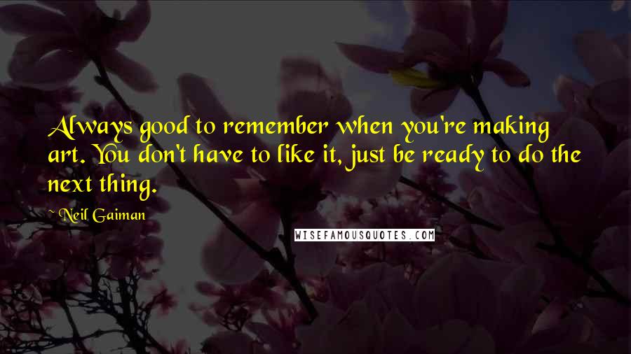 Neil Gaiman Quotes: Always good to remember when you're making art. You don't have to like it, just be ready to do the next thing.