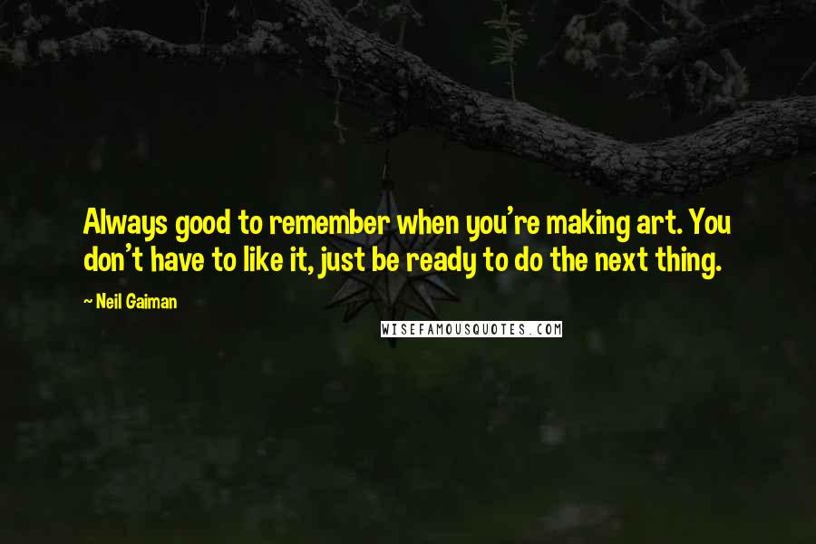 Neil Gaiman Quotes: Always good to remember when you're making art. You don't have to like it, just be ready to do the next thing.