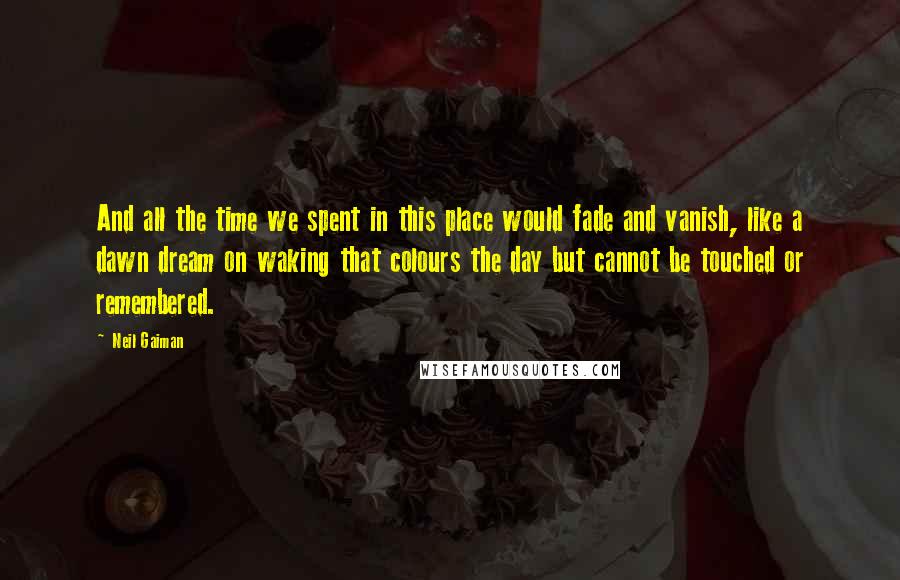 Neil Gaiman Quotes: And all the time we spent in this place would fade and vanish, like a dawn dream on waking that colours the day but cannot be touched or remembered.