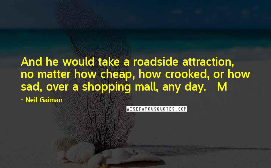 Neil Gaiman Quotes: And he would take a roadside attraction, no matter how cheap, how crooked, or how sad, over a shopping mall, any day.   M