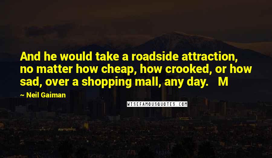 Neil Gaiman Quotes: And he would take a roadside attraction, no matter how cheap, how crooked, or how sad, over a shopping mall, any day.   M