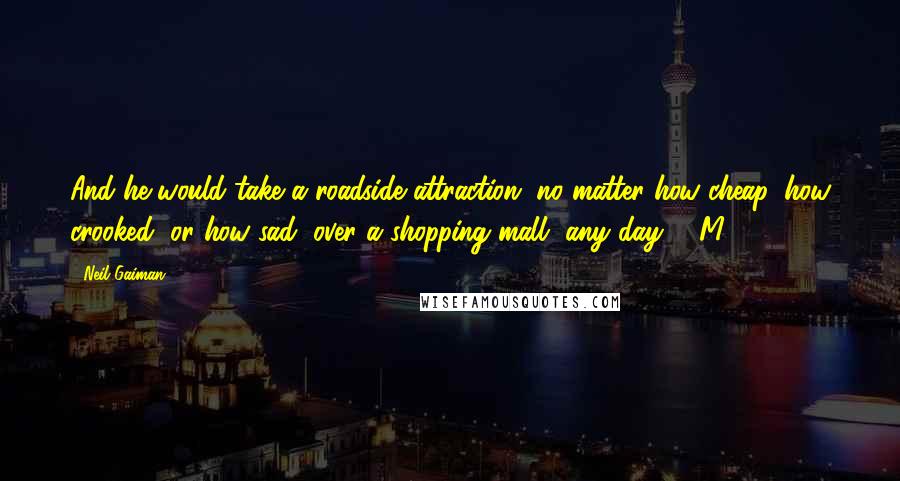 Neil Gaiman Quotes: And he would take a roadside attraction, no matter how cheap, how crooked, or how sad, over a shopping mall, any day.   M