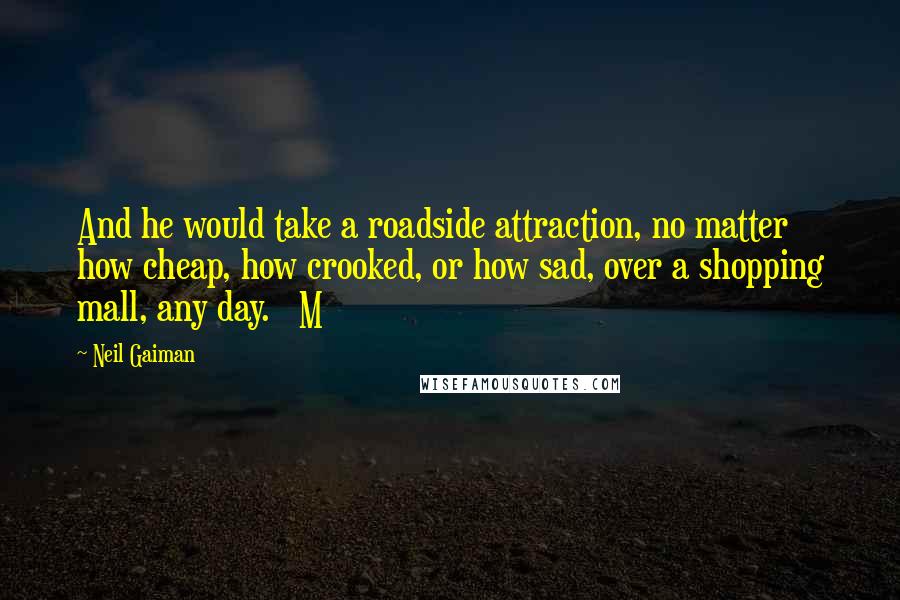 Neil Gaiman Quotes: And he would take a roadside attraction, no matter how cheap, how crooked, or how sad, over a shopping mall, any day.   M