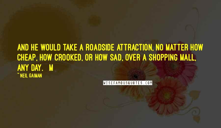 Neil Gaiman Quotes: And he would take a roadside attraction, no matter how cheap, how crooked, or how sad, over a shopping mall, any day.   M