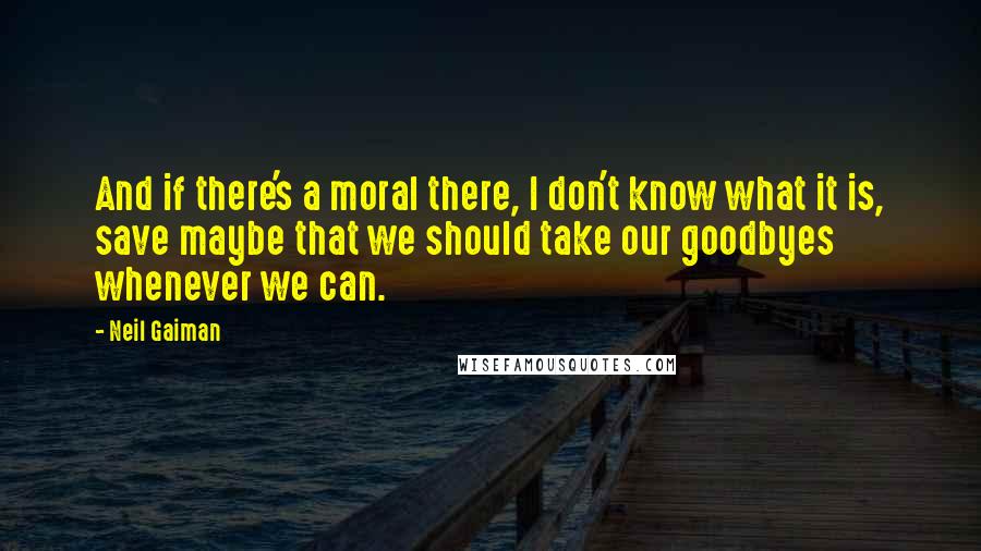Neil Gaiman Quotes: And if there's a moral there, I don't know what it is, save maybe that we should take our goodbyes whenever we can.