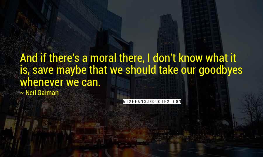Neil Gaiman Quotes: And if there's a moral there, I don't know what it is, save maybe that we should take our goodbyes whenever we can.