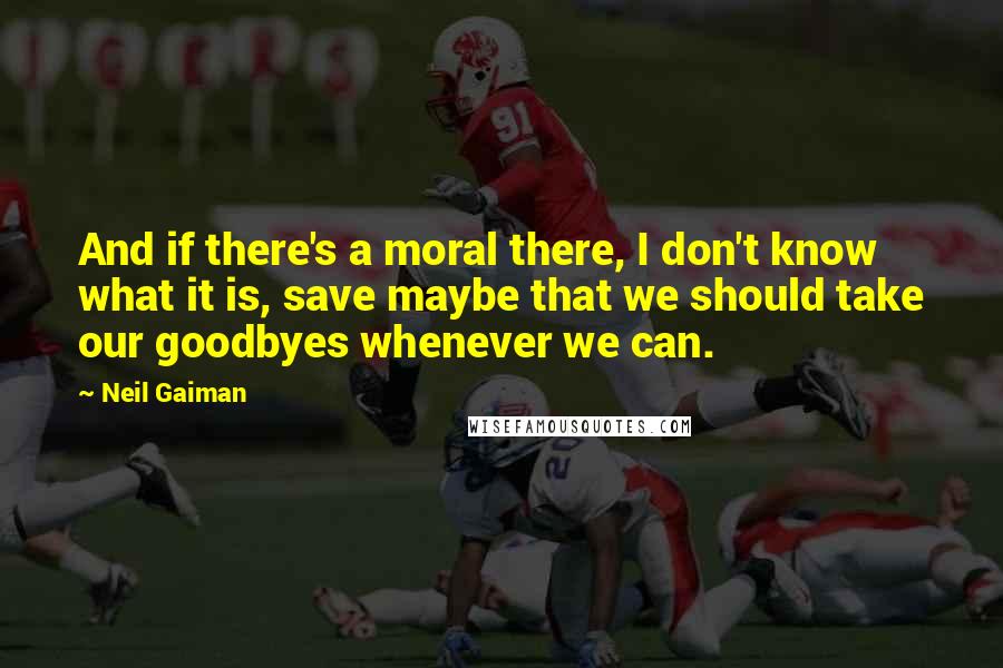 Neil Gaiman Quotes: And if there's a moral there, I don't know what it is, save maybe that we should take our goodbyes whenever we can.