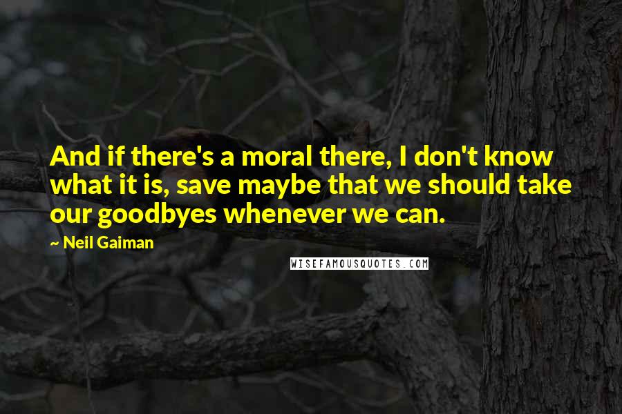 Neil Gaiman Quotes: And if there's a moral there, I don't know what it is, save maybe that we should take our goodbyes whenever we can.