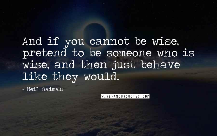 Neil Gaiman Quotes: And if you cannot be wise, pretend to be someone who is wise, and then just behave like they would.