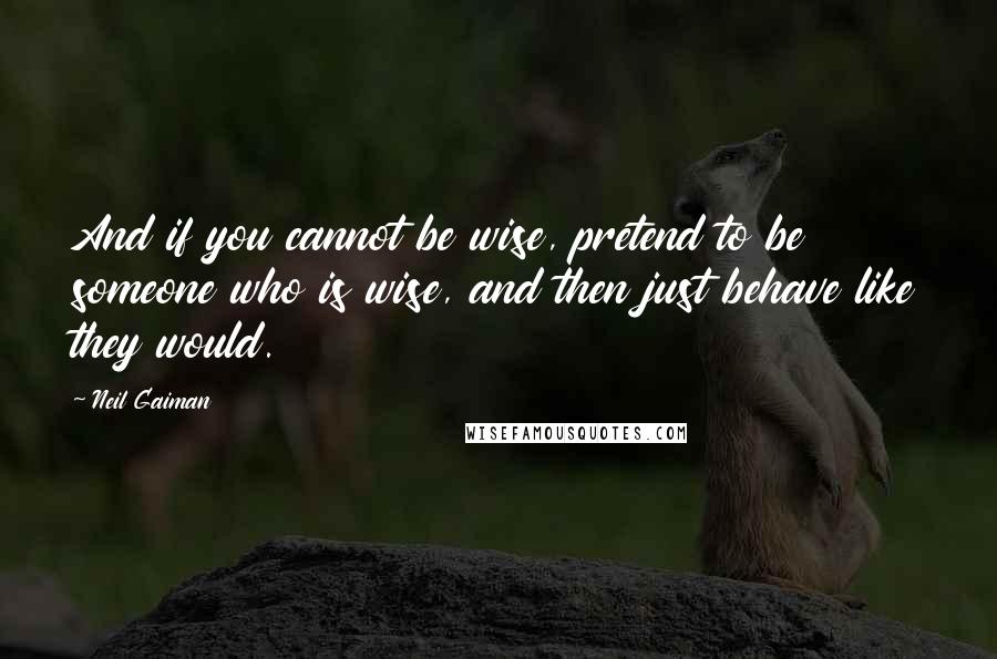 Neil Gaiman Quotes: And if you cannot be wise, pretend to be someone who is wise, and then just behave like they would.