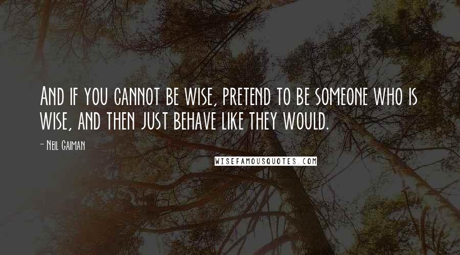 Neil Gaiman Quotes: And if you cannot be wise, pretend to be someone who is wise, and then just behave like they would.