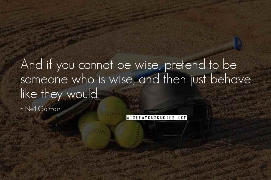 Neil Gaiman Quotes: And if you cannot be wise, pretend to be someone who is wise, and then just behave like they would.