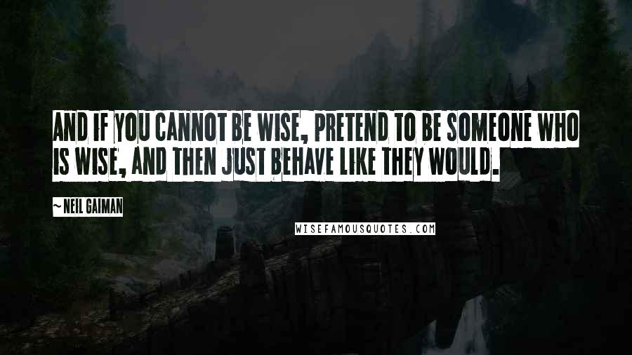 Neil Gaiman Quotes: And if you cannot be wise, pretend to be someone who is wise, and then just behave like they would.