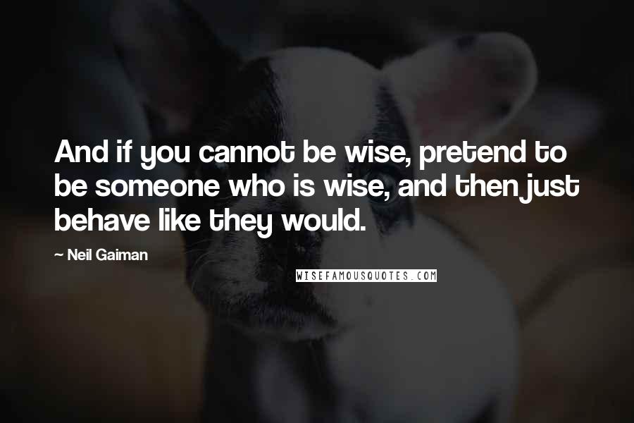 Neil Gaiman Quotes: And if you cannot be wise, pretend to be someone who is wise, and then just behave like they would.