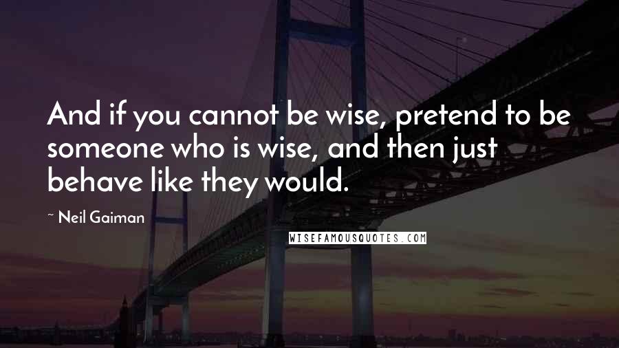 Neil Gaiman Quotes: And if you cannot be wise, pretend to be someone who is wise, and then just behave like they would.