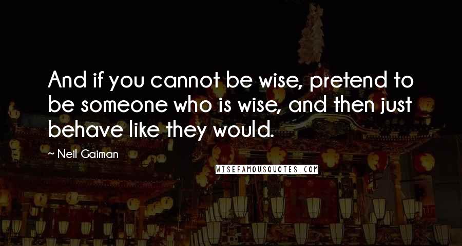 Neil Gaiman Quotes: And if you cannot be wise, pretend to be someone who is wise, and then just behave like they would.