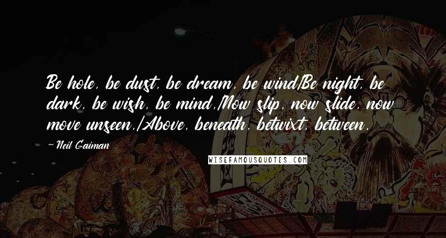 Neil Gaiman Quotes: Be hole, be dust, be dream, be wind/Be night, be dark, be wish, be mind,/Now slip, now slide, now move unseen,/Above, beneath, betwixt, between.