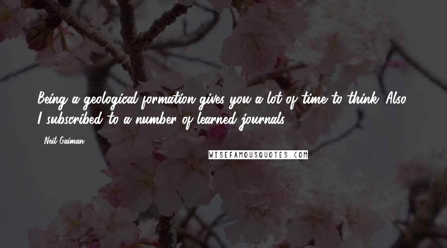 Neil Gaiman Quotes: Being a geological formation gives you a lot of time to think. Also, I subscribed to a number of learned journals.