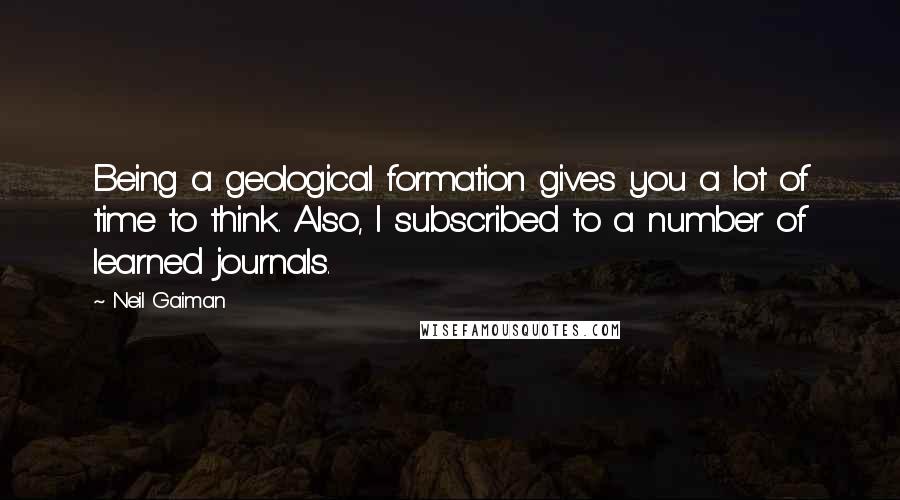 Neil Gaiman Quotes: Being a geological formation gives you a lot of time to think. Also, I subscribed to a number of learned journals.