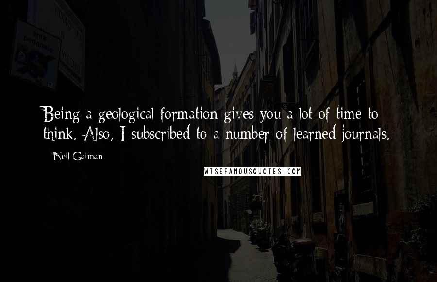 Neil Gaiman Quotes: Being a geological formation gives you a lot of time to think. Also, I subscribed to a number of learned journals.