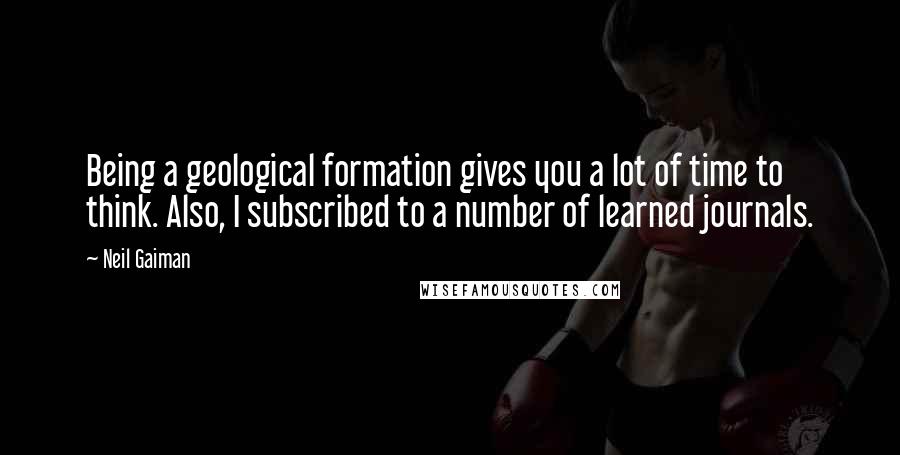 Neil Gaiman Quotes: Being a geological formation gives you a lot of time to think. Also, I subscribed to a number of learned journals.