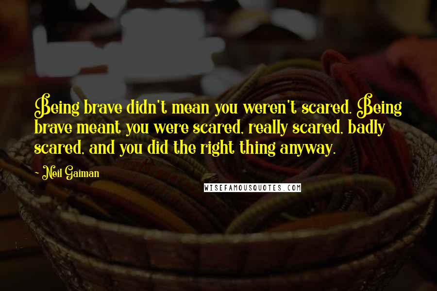 Neil Gaiman Quotes: Being brave didn't mean you weren't scared. Being brave meant you were scared, really scared, badly scared, and you did the right thing anyway.